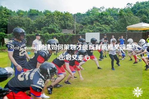 邯郸团建如何策划才能既有高度又接地气出彩又走心